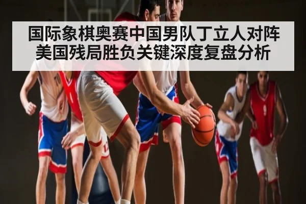 国际象棋奥赛中国男队丁立人对阵美国残局胜负关键深度复盘分析