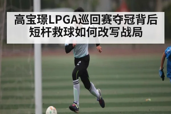 高宝璟LPGA巡回赛夺冠背后 短杆救球如何改写战局