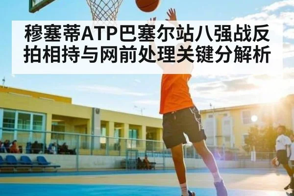 穆塞蒂ATP巴塞尔站八强战反拍相持与网前处理关键分解析