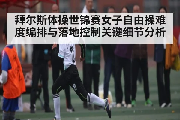 拜尔斯体操世锦赛女子自由操难度编排与落地控制关键细节分析 - kaiyun